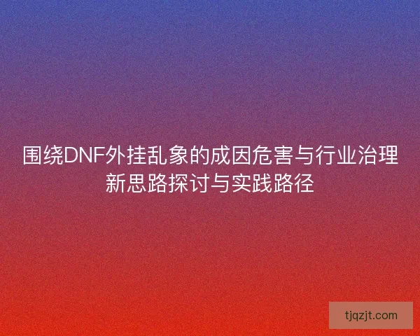 围绕DNF外挂乱象的成因危害与行业治理新思路探讨与实践路径