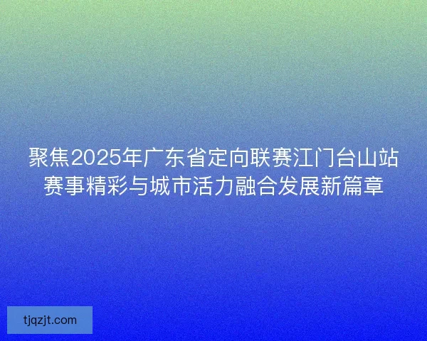 聚焦2025年广东省定向联赛江门台山站赛事精彩与城市活力融合发展新篇章