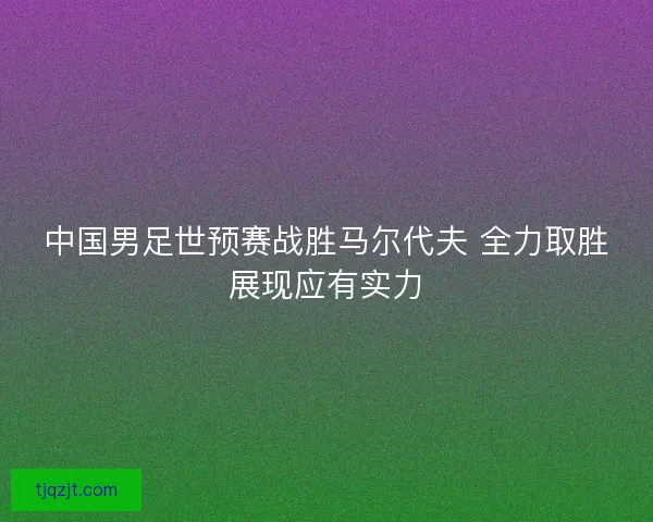 中国男足世预赛战胜马尔代夫 全力取胜展现应有实力