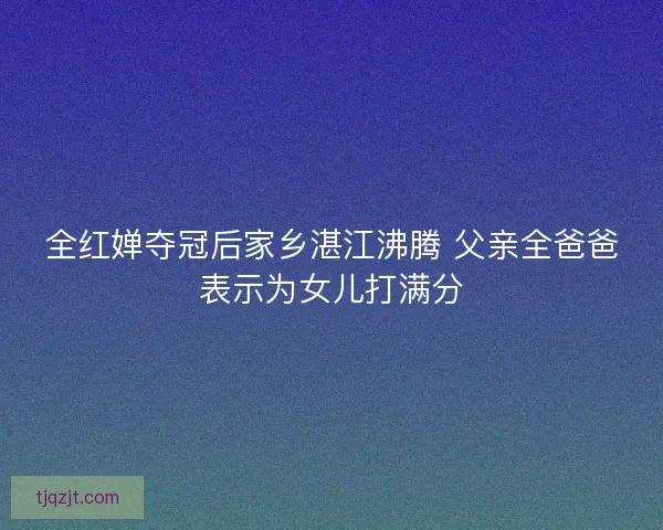 全红婵夺冠后家乡湛江沸腾 父亲全爸爸表示为女儿打满分