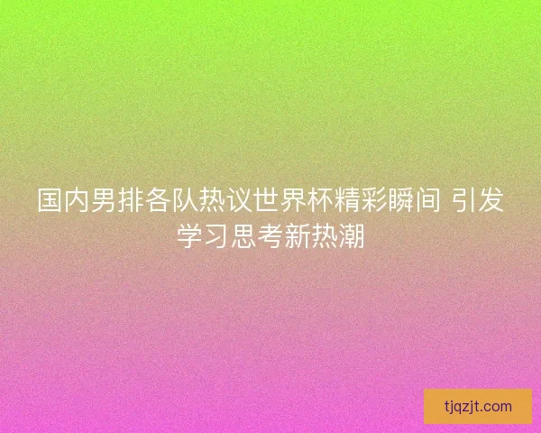 国内男排各队热议世界杯精彩瞬间 引发学习思考新热潮