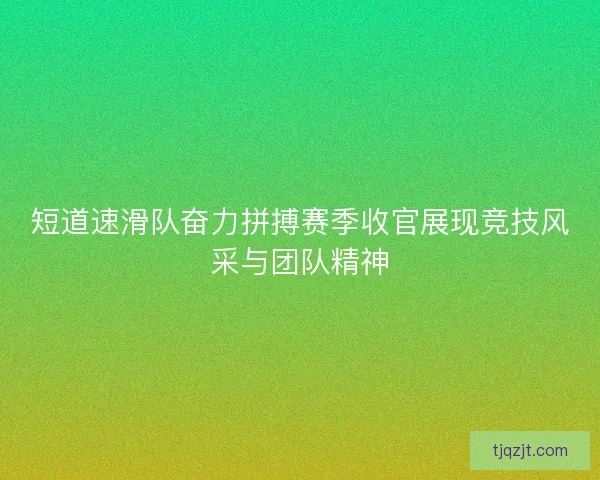 短道速滑队奋力拼搏赛季收官展现竞技风采与团队精神