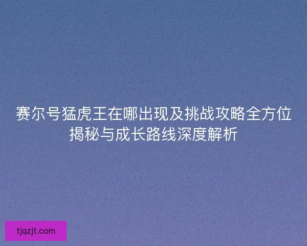 赛尔号猛虎王在哪出现及挑战攻略全方位揭秘与成长路线深度解析